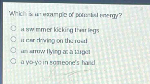 which is an example of potential energy?\no a swimmer kicking their legs\no a car driving on the road\no an arrow flying at a target\no a yo - yo in someones hand