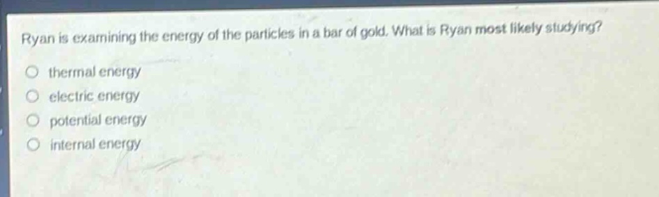 ryan is examining the energy of the particles in a bar of gold. what is ryan most likely studying?\no thermal energy\no electric energy\no potential energy\no internal energy