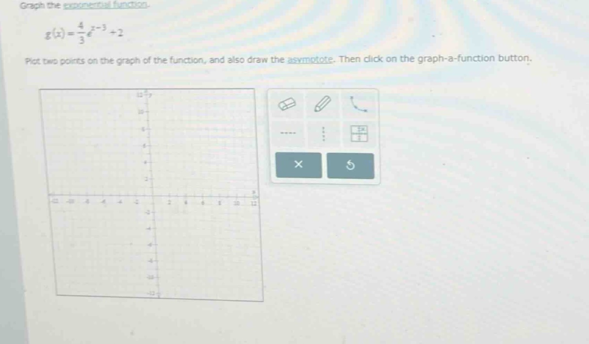 graph the exponential function. g(x) = 4/3 e^(x - 3)+2 plot two points on the graph of the function, and also draw the asymptote. then click on the graph - a - function button.