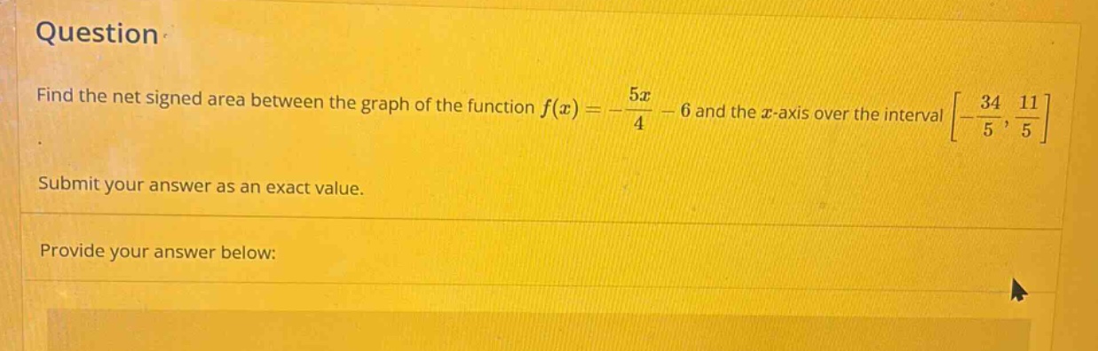 question find the net signed area between the graph of the function f(x)=-5x/4 - 6 and the x - axis over the interval -34/5,11/5. submit your answer as an exact value. provide your answer below: