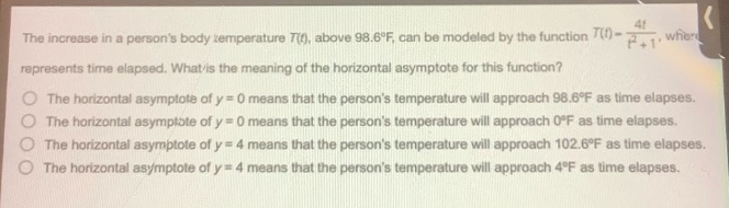 the increase in a persons body - temperature t(t), above 98.6°f, can be modeled by the function t(t)=\frac{4t}{t^{2}+1}, where t represents time elapsed. what is the meaning of the horizontal asymptote for this function? the horizontal asymptote of y = 0 means that the persons temperature will approach 98.6°f as time elapses. the horizontal asymptote of y = 0 means that the persons temperature will approach 0°f as time elapses. the horizontal asymptote of y = 4 means that the persons temperature will approach 102.6°f as time elapses. the horizontal asymptote of y = 4 means that the persons temperature will approach 4°f as time elapses.