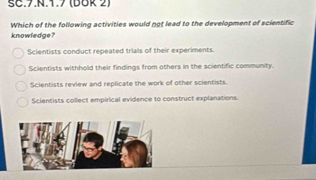 sc.7.n.1.7 (dok 2)\nwhich of the following activities would not lead to the development of scientific knowledge?\nscientists conduct repeated trials of their experiments.\nscientists withhold their findings from others in the scientific community.\nscientists review and replicate the work of other scientists.\nscientists collect empirical evidence to construct explanations.