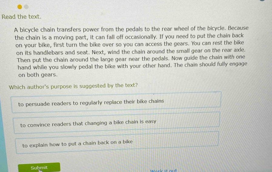 read the text. a bicycle chain transfers power from the pedals to the rear wheel of the bicycle. because the chain is a moving part, it can fall off occasionally. if you need to put the chain back on your bike, first turn the bike over so you can access the gears. you can rest the bike on its handlebars and seat. next, wind the chain around the small gear on the rear axle. then put the chain around the large gear near the pedals. now guide the chain with one hand while you slowly pedal the bike with your other hand. the chain should fully engage on both gears. which authors purpose is suggested by the text? to persuade readers to regularly replace their bike chains to convince readers that changing a bike chain is easy to explain how to put a chain back on a bike