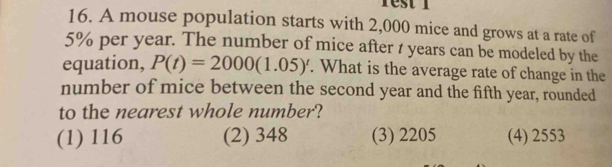 16. a mouse population starts with 2,000 mice and grows at a rate of 5% per year. the number of mice after t years can be modeled by the equation, p(t)=2000(1.05)^t. what is the average rate of change in the number of mice between the second year and the fifth year, rounded to the nearest whole number? (1) 116 (2) 348 (3) 2205 (4) 2553