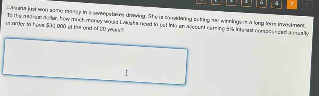 lakisha just won some money in a sweepstakes drawing. she is considering putting her winnings in a long - term investment. to the nearest dollar, how much money would lakisha need to put into an account earning 5% interest compounded annually in order to have $30,000 at the end of 20 years?