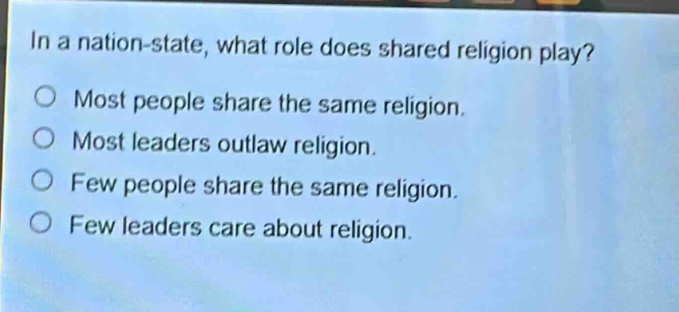 in a nation - state, what role does shared religion play?\no most people share the same religion.\no most leaders outlaw religion.\no few people share the same religion.\no few leaders care about religion.