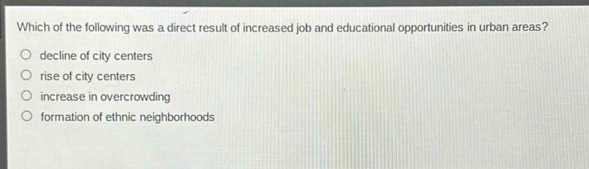 which of the following was a direct result of increased job and educational opportunities in urban areas?\no decline of city centers\no rise of city centers\no increase in overcrowding\no formation of ethnic neighborhoods
