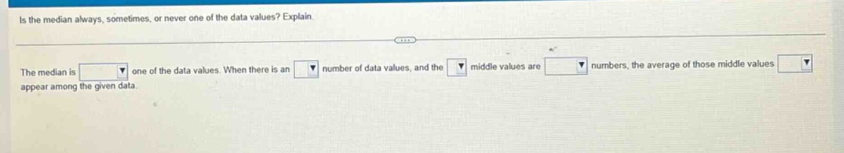 is the median always, sometimes, or never one of the data values? explain. the median is one of the data values. when there is an number of data values, and the middle values are numbers, the average of those middle values appear among the given data.