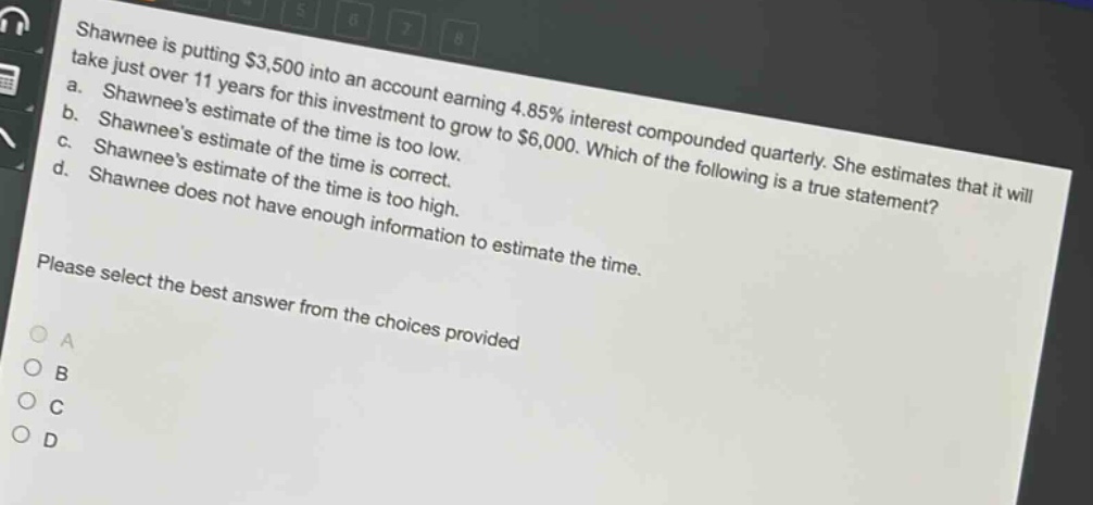 shawnee is putting $3,500 into an account earning 4.85% interest compounded quarterly. she estimates that it will take just over 11 years for this investment to grow to $6,000. which of the following is a true statement? a. shawnees estimate of the time is too low. b. shawnees estimate of the time is correct. c. shawnees estimate of the time is too high. d. shawnee does not have enough information to estimate the time. please select the best answer from the choices provided