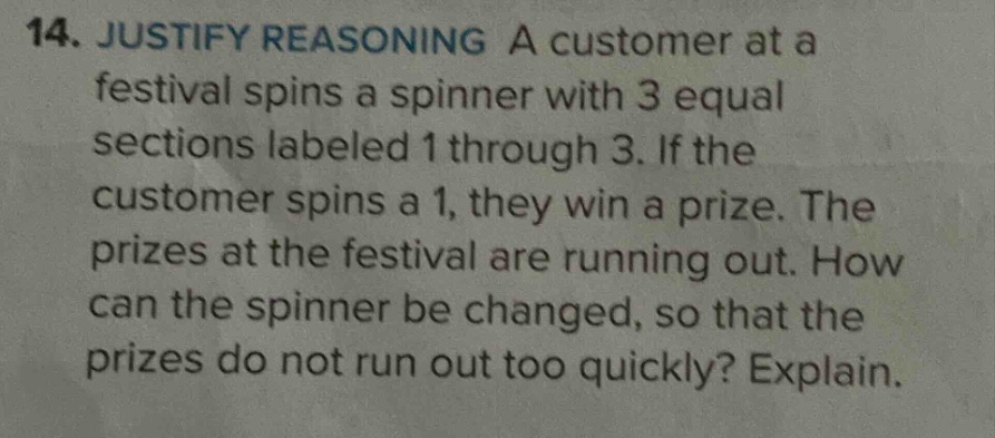 14. justify reasoning a customer at a festival spins a spinner with 3 equal sections labeled 1 through 3. if the customer spins a 1, they win a prize. the prizes at the festival are running out. how can the spinner be changed, so that the prizes do not run out too quickly? explain.