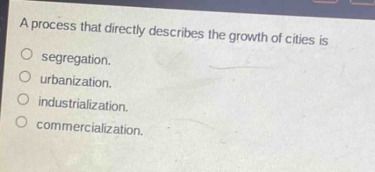 a process that directly describes the growth of cities is\nsegregation.\nurbanization.\nindustrialization.\ncommercialization.