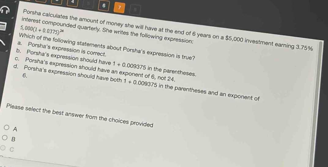 porsha calculates the amount of money she will have at the end of 6 years on a $5,000 investment earning 3.75% interest compounded quarterly. she writes the following expression: 5,000(1 + 0.0375)^24. which of the following statements about porshas expression is true? a. porshas expression is correct. b. porshas expression should have 1 + 0.009375 in the parentheses. c. porshas expression should have an exponent of 6, not 24. d. porshas expression should have both 1 + 0.009375 in the parentheses and an exponent of 6. please select the best answer from the choices provided