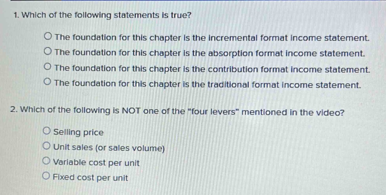 1. which of the following statements is true?\nthe foundation for this chapter is the incremental format income statement.\nthe foundation for this chapter is the absorption format income statement.\nthe foundation for this chapter is the contribution format income statement.\nthe foundation for this chapter is the traditional format income statement.\n2. which of the following is not one of the “four levers” mentioned in the video?\nselling price\nunit sales (or sales volume)\nvariable cost per unit\nfixed cost per unit