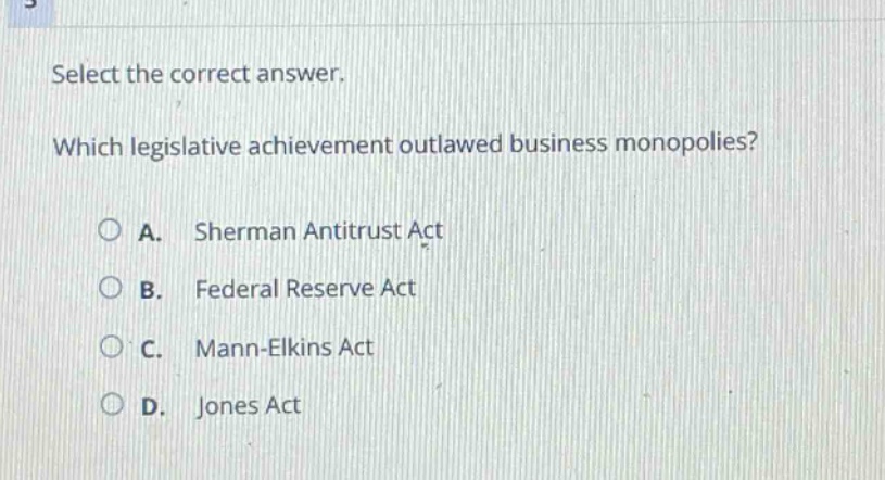 select the correct answer. which legislative achievement outlawed business monopolies? a. sherman antitrust act b. federal reserve act c. mann - elkins act d. jones act