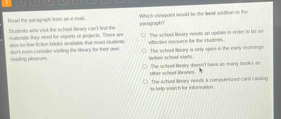 read the paragraph from an e - mail. students who visit the school library cant find the materials they need for reports or projects. there are also so few fiction books available that most students dont even consider visiting the library for their own reading pleasure. which viewpoint would be the best addition to the paragraph? the school library needs an update in order to be an effective resource for the students. the school library is only open in the early mornings before school starts. the school library doesnt have as many books as other school libraries. the school library needs a computerized card catalog to help search for information.