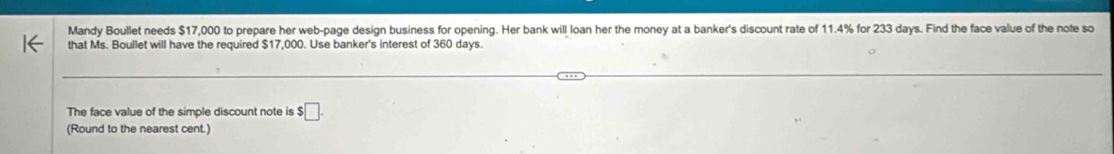 mandy boullet needs $17,000 to prepare her web - page design business for opening. her bank will loan her the money at a bankers discount rate of 11.4% for 233 days. find the face value of the note so that ms. boullet will have the required $17,000. use bankers interest of 360 days. the face value of the simple discount note is $ (round to the nearest cent.)