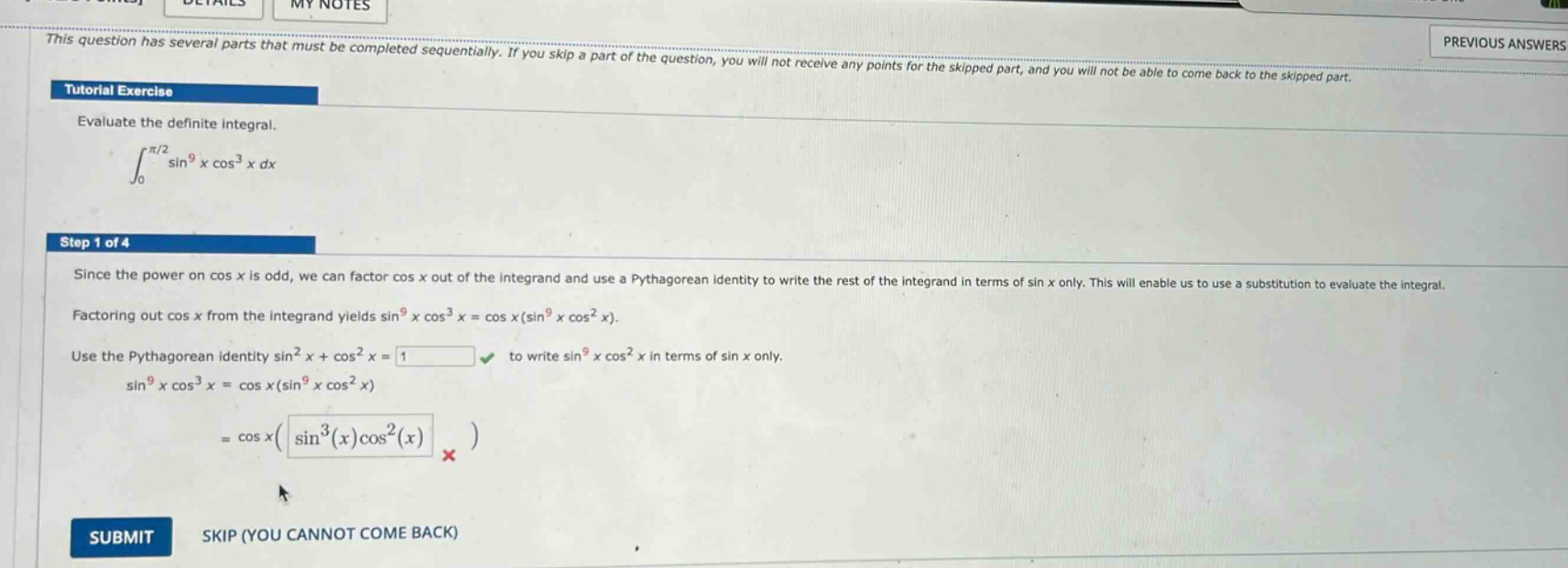 this question has several parts that must be completed sequentially. if you skip a part of the question, you will not receive any points for the skipped part, and you will not be able to come back to the skipped part. tutorial exercise evaluate the definite integral. ∫₀^(π/2) sin⁹x cos³x dx step 1 of 4 since the power on cos x is odd, we can factor cos x out of the integrand and use a pythagorean identity to write the rest of the integrand in terms of sin x only. this will enable us to use a substitution to evaluate the integral. factoring out cos x from the integrand yields sin⁹x cos³x = cos x(sin⁹x cos²x). use the pythagorean identity sin²x + cos²x = 1 to write sin⁹x cos²x in terms of sin x only. sin⁹x cos³x = cos x(sin⁹x cos²x) = cos x(sin³(x)cos²(x)) submit skip (you cannot come back)