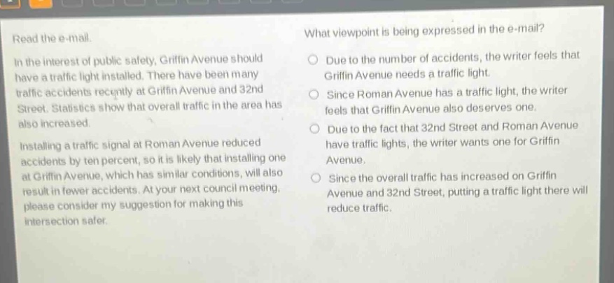 read the e - mail. in the interest of public safety, griffin avenue should have a traffic light installed. there have been many traffic accidents recently at griffin avenue and 32nd street. statistics show that overall traffic in the area has also increased. installing a traffic signal at roman avenue reduced accidents by ten percent, so it is likely that installing one at griffin avenue, which has similar conditions, will also result in fewer accidents. at your next council meeting, please consider my suggestion for making this intersection safer. what viewpoint is being expressed in the e - mail? due to the number of accidents, the writer feels that griffin avenue needs a traffic light. since roman avenue has a traffic light, the writer feels that griffin avenue also deserves one. due to the fact that 32nd street and roman avenue have traffic lights, the writer wants one for griffin avenue. since the overall traffic has increased on griffin avenue and 32nd street, putting a traffic light there will reduce traffic.