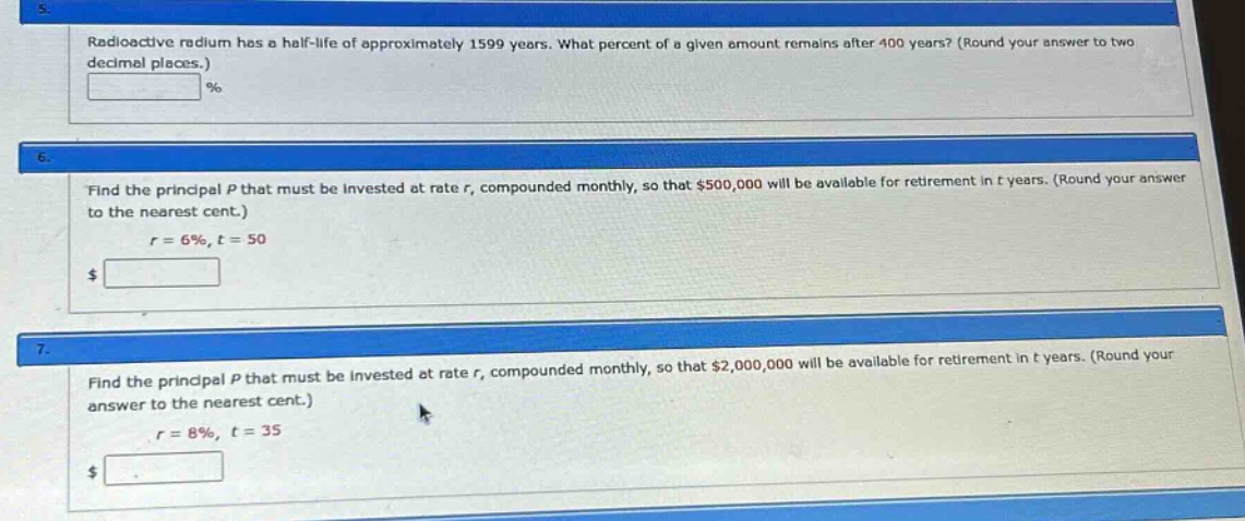 5. radioactive radium has a half - life of approximately 1599 years. what percent of a given amount remains after 400 years? (round your answer to two decimal places.) % 6. find the principal p that must be invested at rate r, compounded monthly, so that $500,000 will be available for retirement in t years. (round your answer to the nearest cent.) r = 6%, t = 50 $ 7. find the principal p that must be invested at rate r, compounded monthly, so that $2,000,000 will be available for retirement in t years. (round your answer to the nearest cent.) r = 8%, t = 35 $