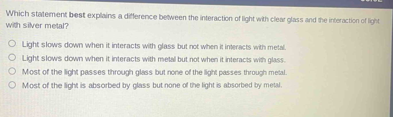 which statement best explains a difference between the interaction of light with clear glass and the interaction of light with silver metal?\nlight slows down when it interacts with glass but not when it interacts with metal.\nlight slows down when it interacts with metal but not when it interacts with glass.\nmost of the light passes through glass but none of the light passes through metal.\nmost of the light is absorbed by glass but none of the light is absorbed by metal.