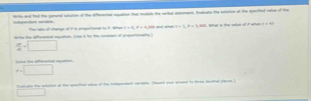 write and find the general solution of the differential equation that models the verbal statement. evaluate the solution at the specified value of the independent variable. the rate of change of p is proportional to p. when t = 0, p = 4,000 and when t = 1, p = 3,400. what is the value of p when t = 4? write the differential equation. (use k for the constant of proportionality.) dp/dt = solve the differential equation. p = evaluate the solution at the specified value of the independent variable. (round your answer to three decimal places.)