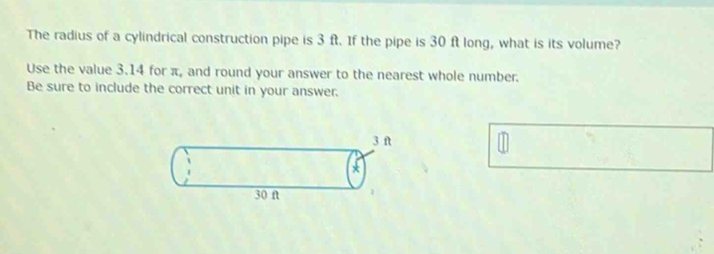 the radius of a cylindrical construction pipe is 3 ft. if the pipe is 30 ft long, what is its volume? use the value 3.14 for π, and round your answer to the nearest whole number. be sure to include the correct unit in your answer.