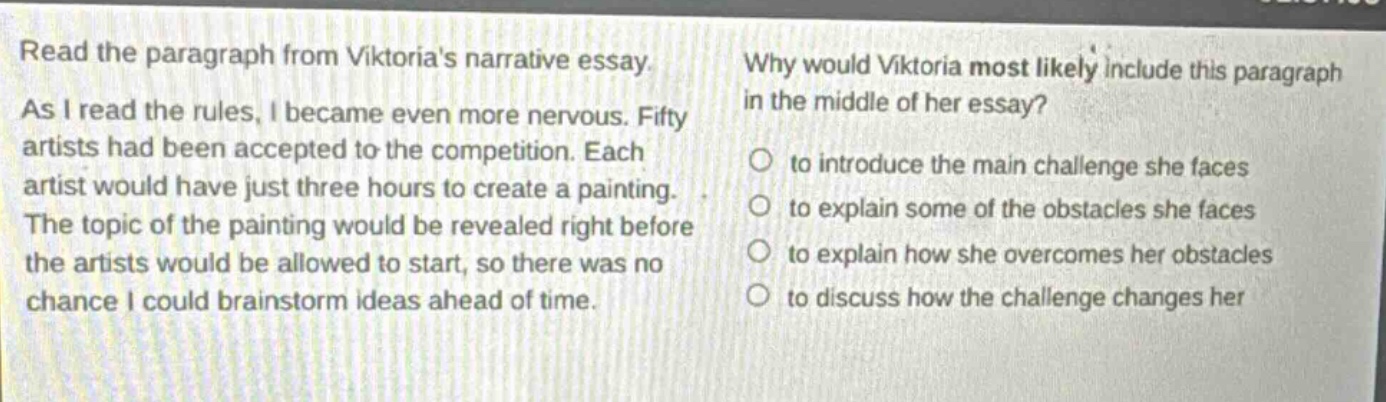 read the paragraph from viktorias narrative essay. as i read the rules, i became even more nervous. fifty artists had been accepted to the competition. each artist would have just three hours to create a painting. the topic of the painting would be revealed right before the artists would be allowed to start, so there was no chance i could brainstorm ideas ahead of time. why would viktoria most likely include this paragraph in the middle of her essay? to introduce the main challenge she faces to explain some of the obstacles she faces to explain how she overcomes her obstacles to discuss how the challenge changes her