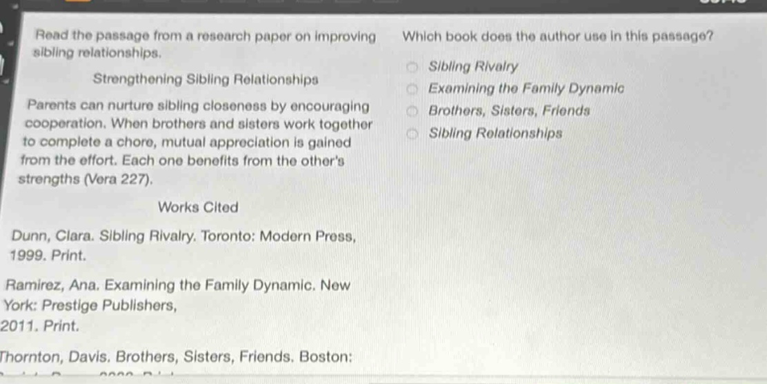read the passage from a research paper on improving sibling relationships. strengthening sibling relationships parents can nurture sibling closeness by encouraging cooperation. when brothers and sisters work together to complete a chore, mutual appreciation is gained from the effort. each one benefits from the others strengths (vera 227). works cited dunn, clara. sibling rivalry. toronto: modern press, 1999. print. ramirez, ana. examining the family dynamic. new york: prestige publishers, 2011. print. thornton, davis. brothers, sisters, friends. boston: which book does the author use in this passage? sibling rivalry examining the family dynamic brothers, sisters, friends sibling relationships