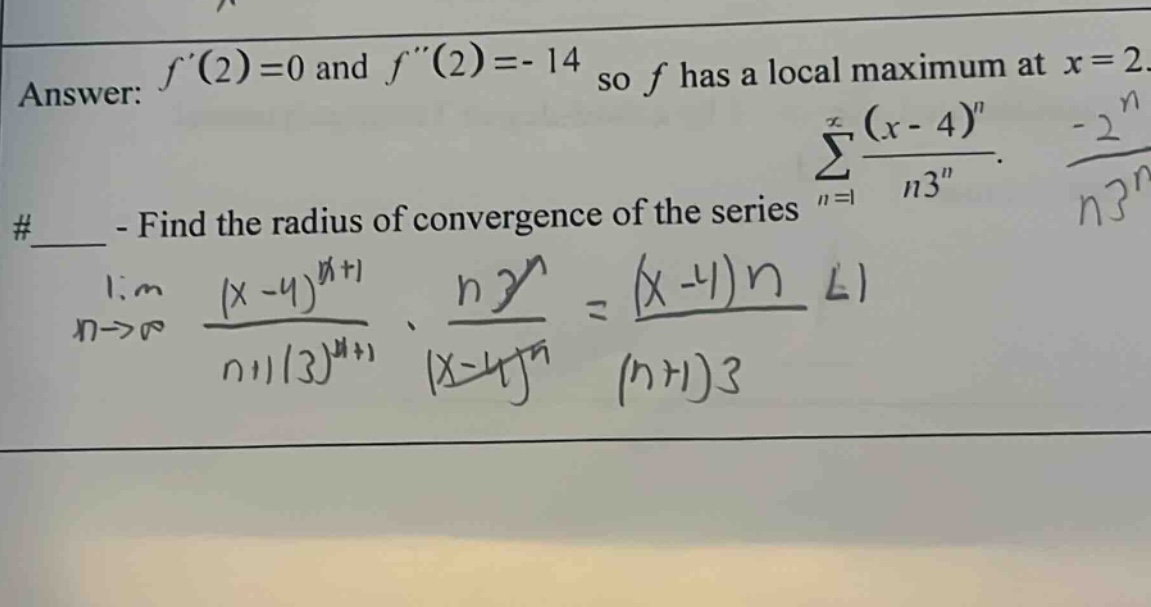 answer: f(2)=0 and f(2)=-14 so f has a local maximum at x = 2. #____ - find the radius of convergence of the series ∑(n = 1 to ∞) (x - 4)^n / (n3^n). lim(n→∞) ((x - 4)^(n + 1) / ((n + 1)3^(n + 1))) * (n3^n / (x - 4)^n) = ((x - 4)n / ((n + 1)3)) < 1