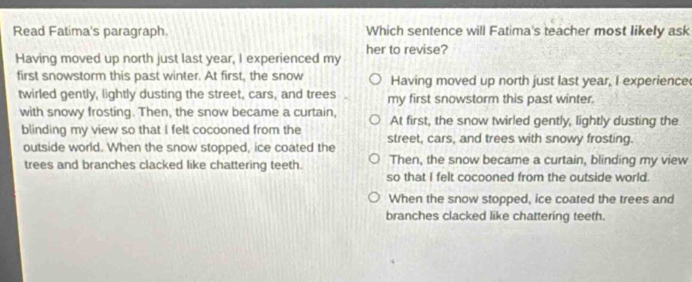 read fatimas paragraph. having moved up north just last year, i experienced my first snowstorm this past winter. at first, the snow twirled gently, lightly dusting the street, cars, and trees with snowy frosting. then, the snow became a curtain, blinding my view so that i felt cocooned from the outside world. when the snow stopped, ice coated the trees and branches clacked like chattering teeth. which sentence will fatimas teacher most likely ask her to revise? having moved up north just last year, i experienced my first snowstorm this past winter. at first, the snow twirled gently, lightly dusting the street, cars, and trees with snowy frosting. then, the snow became a curtain, blinding my view so that i felt cocooned from the outside world. when the snow stopped, ice coated the trees and branches clacked like chattering teeth.