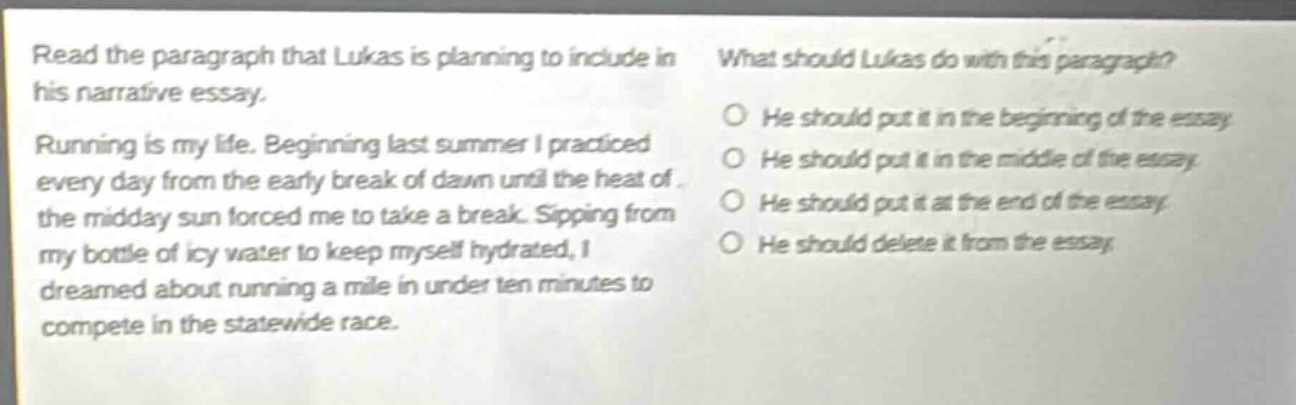 read the paragraph that lukas is planning to include in his narrative essay. running is my life. beginning last summer i practiced every day from the early break of dawn until the heat of the midday sun forced me to take a break. sipping from my bottle of icy water to keep myself hydrated, i dreamed about running a mile in under ten minutes to compete in the statewide race. what should lukas do with this paragraph? he should put it in the beginning of the essay he should put it in the middle of the essay he should put it at the end of the essay he should delete it from the essay