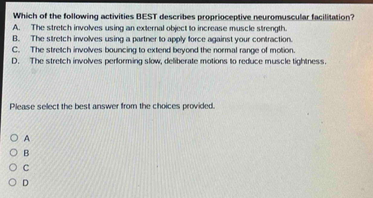 which of the following activities best describes proprioceptive neuromuscular facilitation? a. the stretch involves using an external object to increase muscle strength. b. the stretch involves using a partner to apply force against your contraction. c. the stretch involves bouncing to extend beyond the normal range of motion. d. the stretch involves performing slow, deliberate motions to reduce muscle tightness. please select the best answer from the choices provided. a b c d