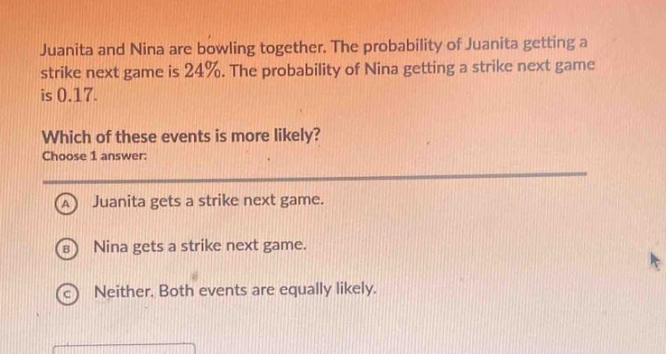 juanita and nina are bowling together. the probability of juanita getting a strike next game is 24%. the probability of nina getting a strike next game is 0.17. which of these events is more likely? choose 1 answer: a juanita gets a strike next game. b nina gets a strike next game. c neither. both events are equally likely.