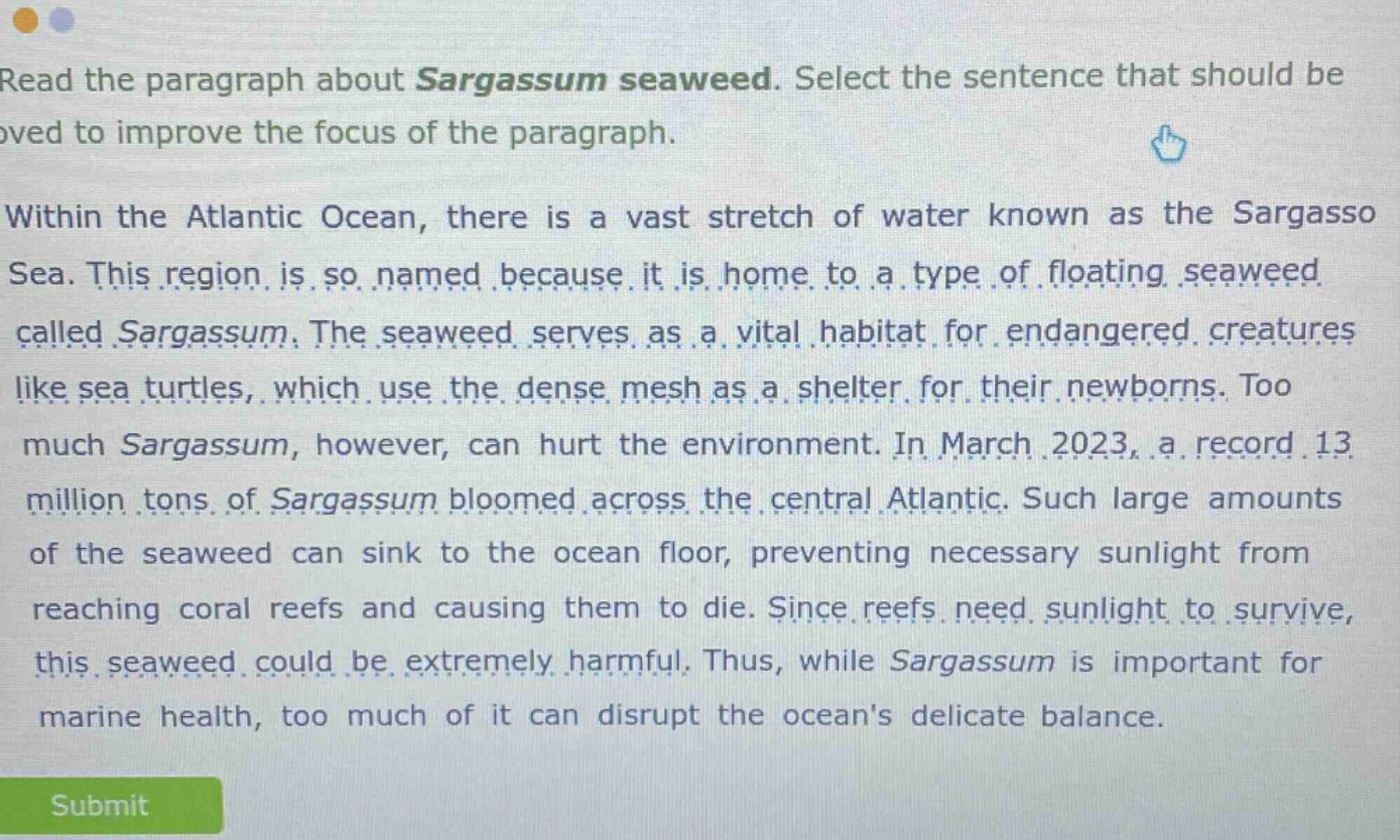 read the paragraph about sargassum seaweed. select the sentence that should be removed to improve the focus of the paragraph. within the atlantic ocean, there is a vast stretch of water known as the sargasso sea. this region is so named because it is home to a type of floating seaweed called sargassum. the seaweed serves as a vital habitat for endangered creatures like sea turtles, which use the dense mesh as a shelter for their newborns. too much sargassum, however, can hurt the environment. in march 2023, a record 13 million tons of sargassum bloomed across the central atlantic. such large amounts of the seaweed can sink to the ocean floor, preventing necessary sunlight from reaching coral reefs and causing them to die. since reefs need sunlight to survive, this seaweed could be extremely harmful. thus, while sargassum is important for marine health, too much of it can disrupt the oceans delicate balance.