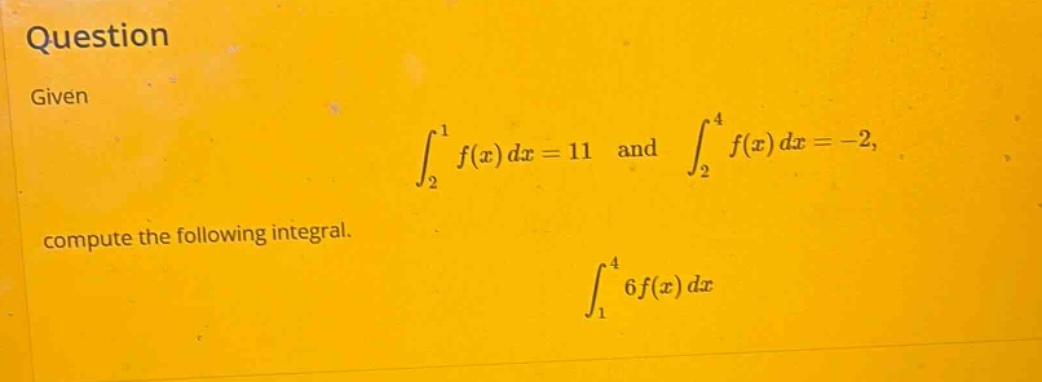 question given ∫₂¹ f(x) dx = 11 and ∫₂⁴ f(x) dx = -2, compute the following integral. ∫₁⁴ 6f(x) dx