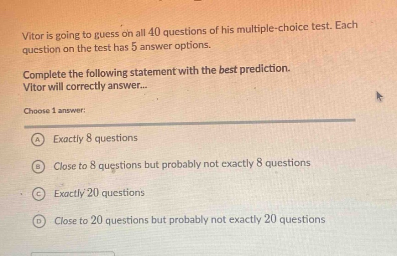 vitor is going to guess on all 40 questions of his multiple - choice test. each question on the test has 5 answer options. complete the following statement with the best prediction. vitor will correctly answer... choose 1 answer: a exactly 8 questions b close to 8 questions but probably not exactly 8 questions c exactly 20 questions d close to 20 questions but probably not exactly 20 questions