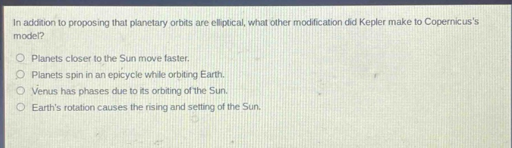 in addition to proposing that planetary orbits are elliptical, what other modification did kepler make to copernicuss model? planets closer to the sun move faster. planets spin in an epicycle while orbiting earth. venus has phases due to its orbiting of the sun. earths rotation causes the rising and setting of the sun.