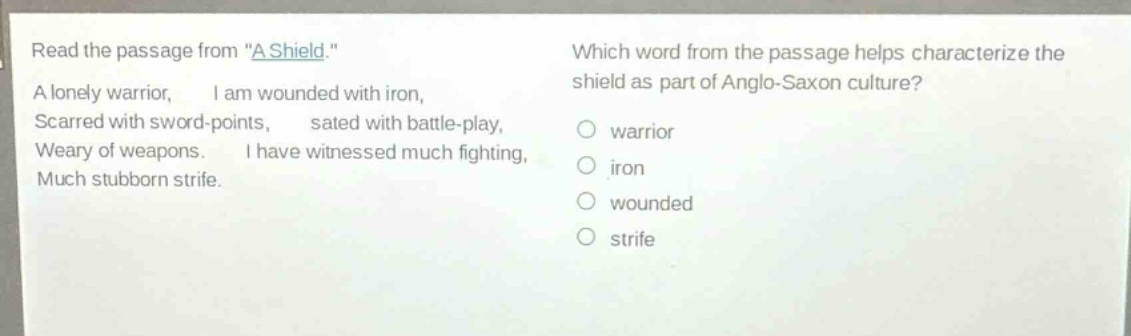 read the passage from \a shield.\ a lonely warrior, i am wounded with iron, scarred with sword - points, sated with battle - play, weary of weapons. i have witnessed much fighting, much stubborn strife. which word from the passage helps characterize the shield as part of anglo - saxon culture? warrior iron wounded strife