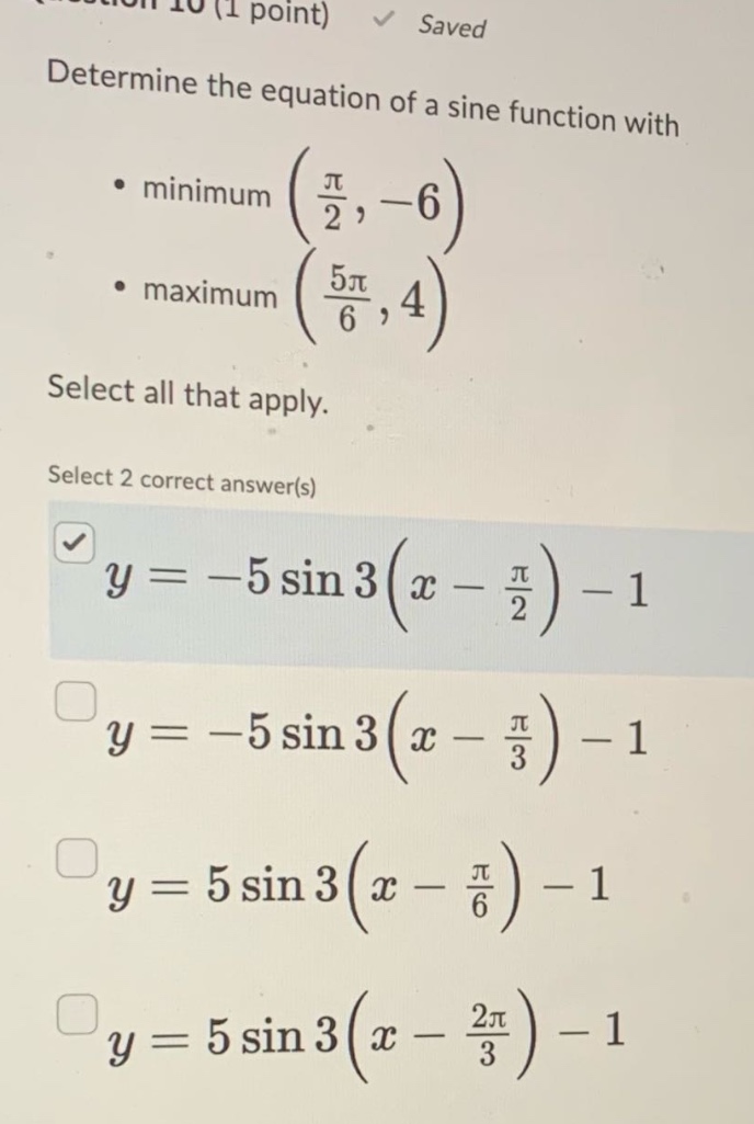 determine the equation of a sine function with\n• minimum (π/2, -6)\n• maximum (5π/6, 4)\nselect all that apply.\nselect 2 correct answer(s)\ny = -5 sin 3(x - π/2) - 1\ny = -5 sin 3(x - π/3) - 1\ny = 5 sin 3(x - π/6) - 1\ny = 5 sin 3(x - 2π/3) - 1