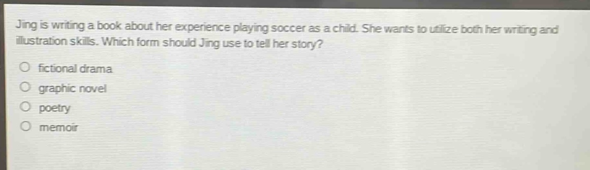 jing is writing a book about her experience playing soccer as a child. she wants to utilize both her writing and illustration skills. which form should jing use to tell her story?\no fictional drama\no graphic novel\no poetry\no memoir