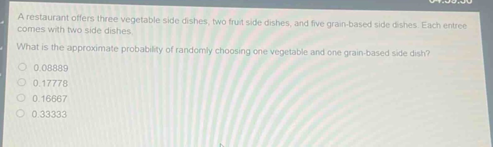 a restaurant offers three vegetable side dishes, two fruit side dishes, and five grain - based side dishes. each entree comes with two side dishes. what is the approximate probability of randomly choosing one vegetable and one grain - based side dish? 0.08889 0.17778 0.16667 0.33333