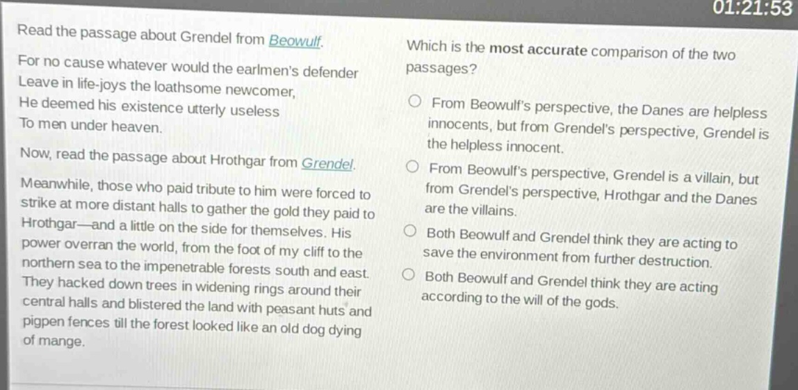 read the passage about grendel from beowulf. for no cause whatever would the earlmens defender leave in life - joys the loathsome newcomer, he deemed his existence utterly useless to men under heaven. now, read the passage about hrothgar from grendel. meanwhile, those who paid tribute to him were forced to strike at more distant halls to gather the gold they paid to hrothgar - and a little on the side for themselves. his power overran the world, from the foot of my cliff to the northern sea to the impenetrable forests south and east. they hacked down trees in widening rings around their central halls and blistered the land with peasant huts and pigpen fences till the forest looked like an old dog dying of mange. which is the most accurate comparison of the two passages? from beowulfs perspective, the danes are helpless innocents, but from grendels perspective, grendel is the helpless innocent. from beowulfs perspective, grendel is a villain, but from grendels perspective, hrothgar and the danes are the villains. both beowulf and grendel think they are acting to save the environment from further destruction. both beowulf and grendel think they are acting according to the will of the gods.