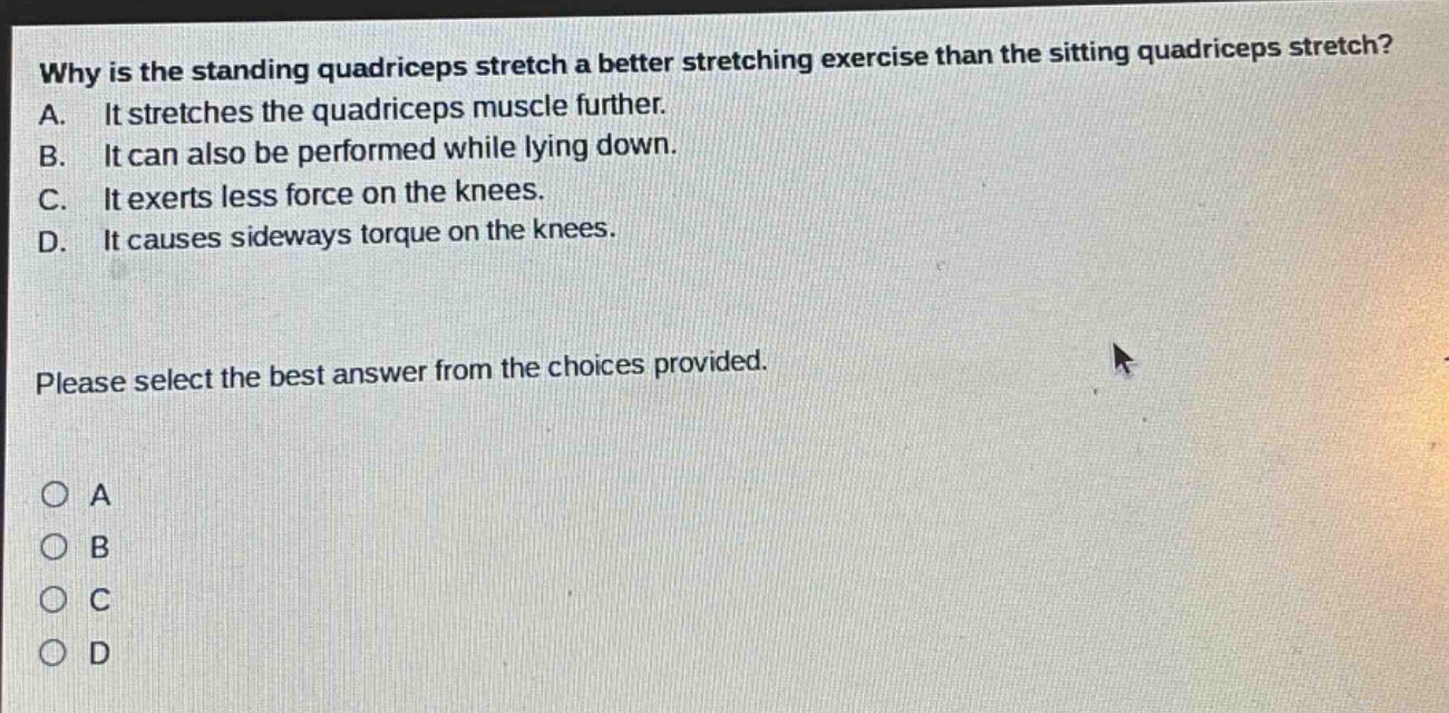 why is the standing quadriceps stretch a better stretching exercise than the sitting quadriceps stretch? a. it stretches the quadriceps muscle further. b. it can also be performed while lying down. c. it exerts less force on the knees. d. it causes sideways torque on the knees. please select the best answer from the choices provided. o a o b o c o d