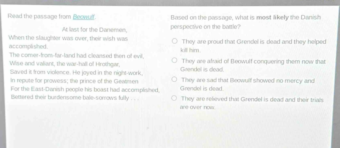 read the passage from beowulf. at last for the danemen, when the slaughter was over, their wish was accomplished. the comer - from - far - land had cleansed then of evil, wise and valiant, the war - hall of hrothgar, saved it from violence. he joyed in the night - work, in repute for prowess; the prince of the geatmen for the east - danish people his boast had accomplished, bettered their burdensome bale - sorrows fully... based on the passage, what is most likely the danish perspective on the battle? they are proud that grendel is dead and they helped kill him. they are afraid of beowulf conquering them now that grendel is dead. they are sad that beowulf showed no mercy and grendel is dead. they are relieved that grendel is dead and their trials are over now.