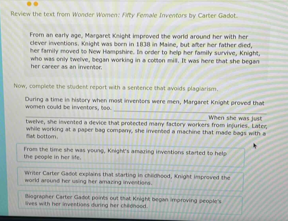 review the text from wonder women: fifty female inventors by carter gadot. from an early age, margaret knight improved the world around her with her clever inventions. knight was born in 1838 in maine, but after her father died, her family moved to new hampshire. in order to help her family survive, knight, who was only twelve, began working in a cotton mill. it was here that she began her career as an inventor. now, complete the student report with a sentence that avoids plagiarism. during a time in history when most inventors were men, margaret knight proved that women could be inventors, too. when she was just twelve, she invented a device that protected many factory workers from injuries. later, while working at a paper bag company, she invented a machine that made bags with a flat bottom. from the time she was young, knights amazing inventions started to help the people in her life. writer carter gadot explains that starting in childhood, knight improved the world around her using her amazing inventions. biographer carter gadot points out that knight began improving peoples lives with her inventions during her childhood.