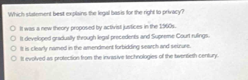 which statement best explains the legal basis for the right to privacy?\no it was a new theory proposed by activist justices in the 1960s.\no it developed gradually through legal precedents and supreme court rulings.\no it is clearly named in the amendment forbidding search and seizure.\no it evolved as protection from the invasive technologies of the twentieth century.