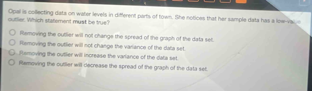 opal is collecting data on water levels in different parts of town. she notices that her sample data has a low - value outlier. which statement must be true? removing the outlier will not change the spread of the graph of the data set. removing the outlier will not change the variance of the data set. removing the outlier will increase the variance of the data set. removing the outlier will decrease the spread of the graph of the data set.