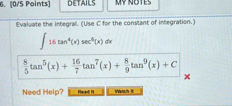 6. 0/5 points details my notes evaluate the integral. (use c for the constant of integration.) ∫ 16 tan⁴(x) sec⁶(x) dx 8/5 tan⁵(x) + 16/7 tan⁷(x) + 8/9 tan⁹(x) + c × need help? read it watch it
