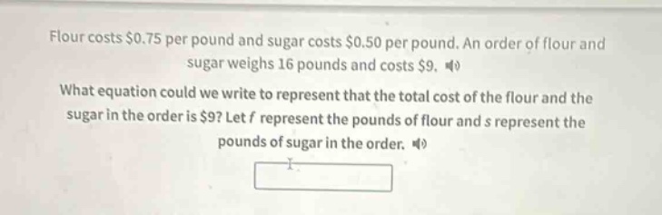 flour costs $0.75 per pound and sugar costs $0.50 per pound. an order of flour and sugar weighs 16 pounds and costs $9. what equation could we write to represent that the total cost of the flour and the sugar in the order is $9? let f represent the pounds of flour and s represent the pounds of sugar in the order.