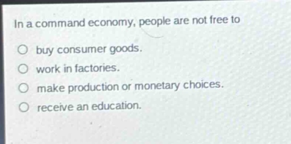 in a command economy, people are not free to\nbuy consumer goods.\nwork in factories.\nmake production or monetary choices.\nreceive an education.